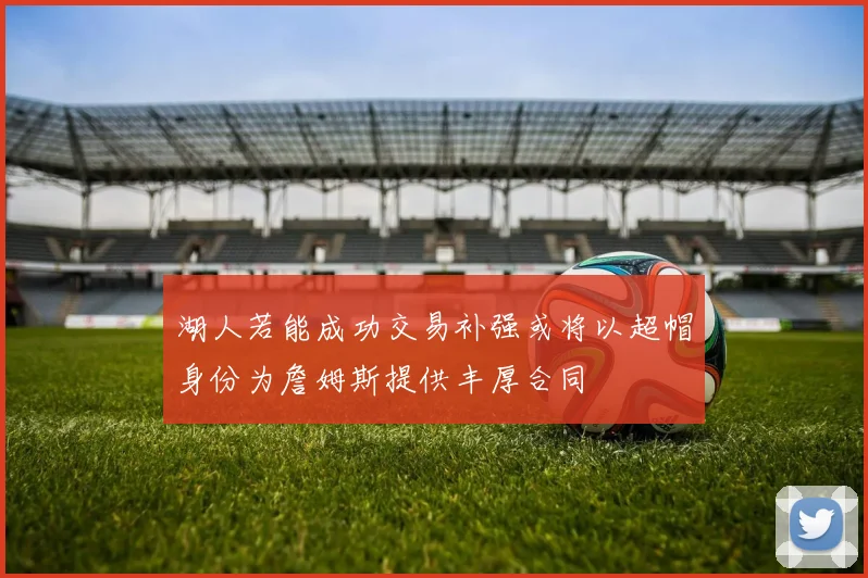 湖人若能成功交易补强或将以超帽身份为詹姆斯提供丰厚合同