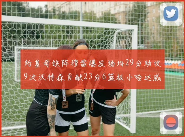 约基奇缺阵穆雷爆发场均29分助攻9次沃特森贡献23分6篮板小哈达威也有17分表现出色