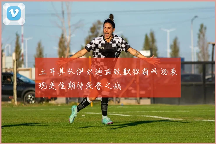 土耳其队伊尔迪兹致歉称前两场表现更佳期待荣誉之战