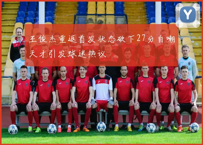王俊杰重返首发状态砍下27分自嘲天才引发球迷热议