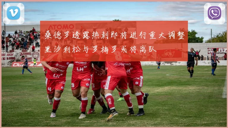 桑德罗透露热刺即将进行重大调整里沙利松与罗梅罗或将离队