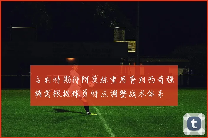 古利特期待阿莫林重用普利西奇强调需根据球员特点调整战术体系