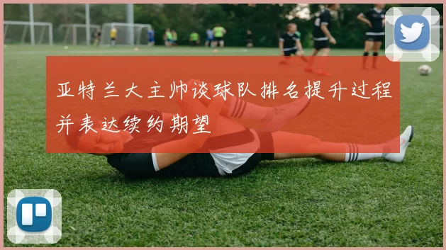 亚特兰大主帅谈球队排名提升过程并表达续约期望