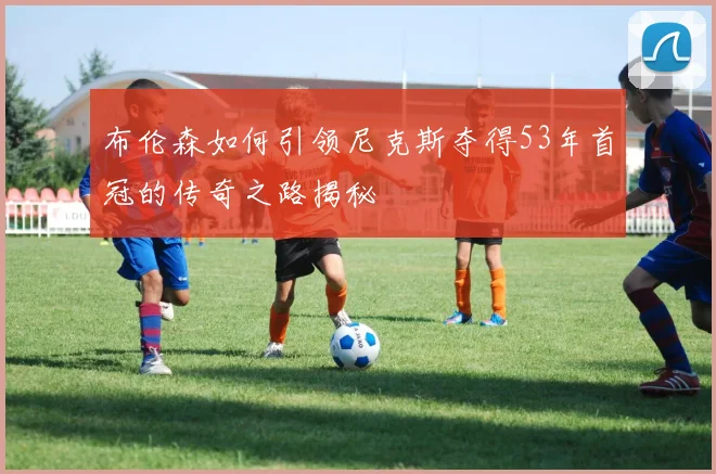 布伦森如何引领尼克斯夺得53年首冠的传奇之路揭秘