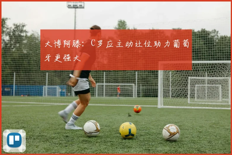 大博阿滕：C罗应主动让位助力葡萄牙更强大