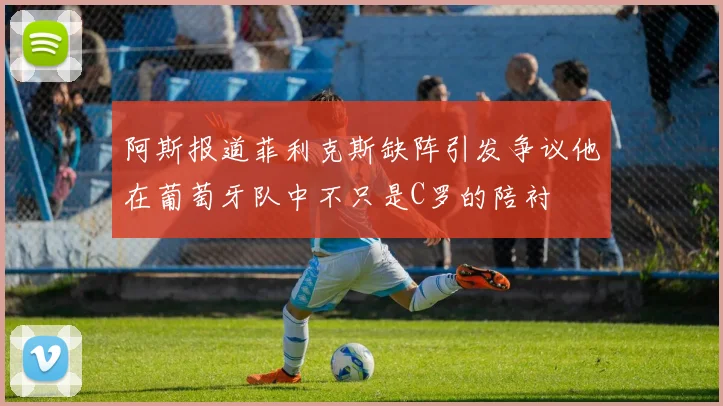 阿斯报道菲利克斯缺阵引发争议他在葡萄牙队中不只是C罗的陪衬