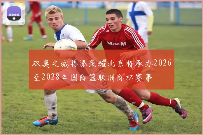 双奥之城再添荣耀北京将承办2026至2028年国际篮联洲际杯赛事