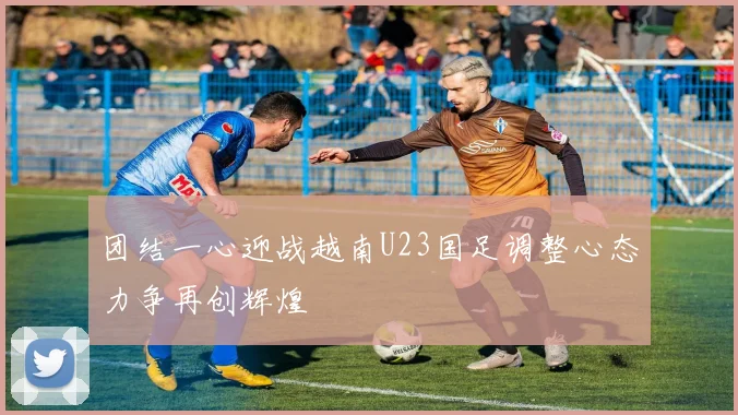 团结一心迎战越南U23国足调整心态力争再创辉煌