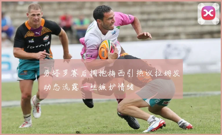 劳塔罗赛后拥抱梅西引热议拉姆发动态流露一丝嫉妒情绪