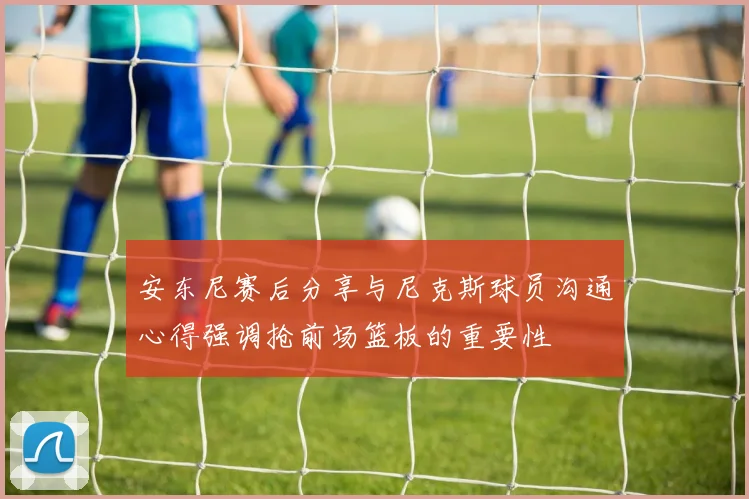 安东尼赛后分享与尼克斯球员沟通心得强调抢前场篮板的重要性