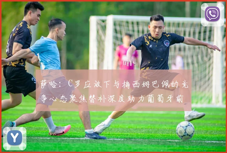 萨哈：C罗应放下与梅西姆巴佩的竞争心态聚焦替补深度助力葡萄牙前行