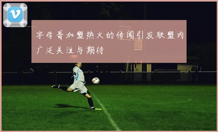 字母哥加盟热火的传闻引发联盟内广泛关注与期待