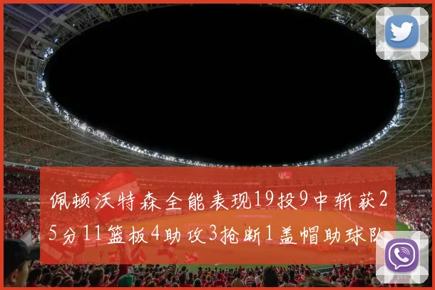 佩顿沃特森全能表现19投9中斩获25分11篮板4助攻3抢断1盖帽助球队争胜