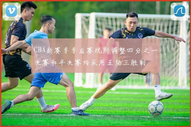 CBA新赛季季后赛规则调整四分之一决赛和半决赛均采用五场三胜制