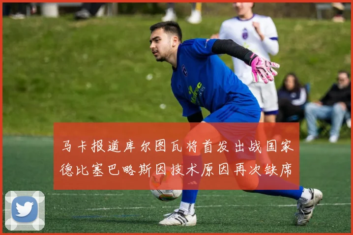 马卡报道库尔图瓦将首发出战国家德比塞巴略斯因技术原因再次缺席