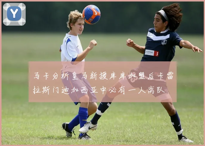 马卡分析皇马新援库库加盟后卡雷拉斯门迪加西亚中必有一人离队