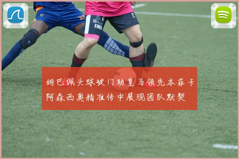 姆巴佩头球破门助皇马领先本菲卡阿森西奥精准传中展现团队默契