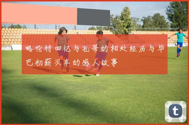略伦特回忆与孔蒂的相处经历与毕巴初薪买车的感人故事