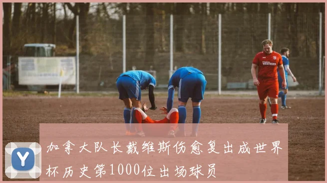 加拿大队长戴维斯伤愈复出成世界杯历史第1000位出场球员