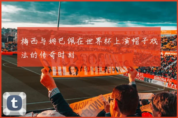 梅西与姆巴佩在世界杯上演帽子戏法的传奇时刻