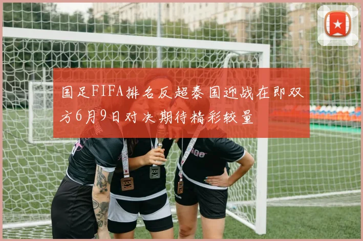 国足FIFA排名反超泰国迎战在即双方6月9日对决期待精彩较量