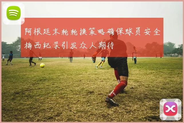 阿根廷末轮轮换策略确保球员安全梅西纪录引发众人期待