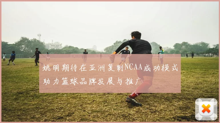 姚明期待在亚洲复制NCAA成功模式助力篮球品牌发展与推广